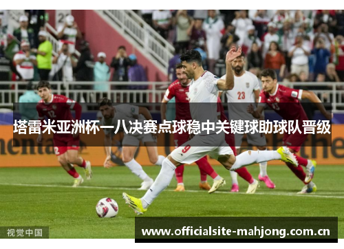 塔雷米亚洲杯一八决赛点球稳中关键球助球队晋级 塔雷米亚洲杯一八决赛点球稳中关键球助球队晋级