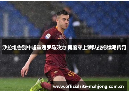 沙拉维告别中超重返罗马效力 再度穿上狼队战袍续写传奇 沙拉维告别中超重返罗马效力 再度穿上狼队战袍续写传奇