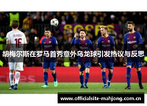 胡梅尔斯在罗马首秀意外乌龙球引发热议与反思 胡梅尔斯在罗马首秀意外乌龙球引发热议与反思