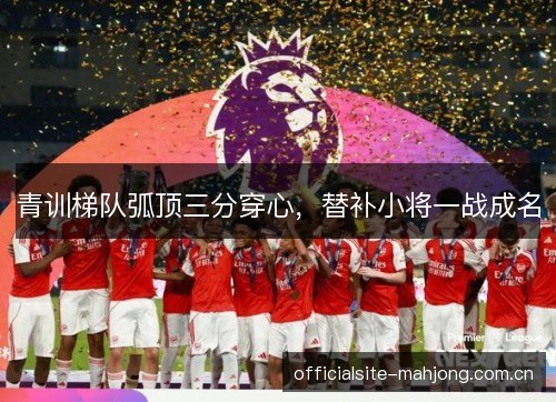 青训梯队弧顶三分穿心，替补小将一战成名