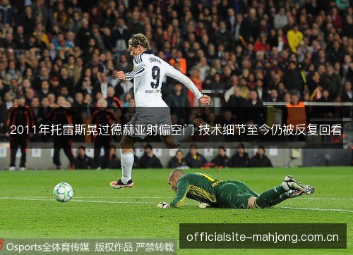 2011年托雷斯晃过德赫亚射偏空门 技术细节至今仍被反复回看